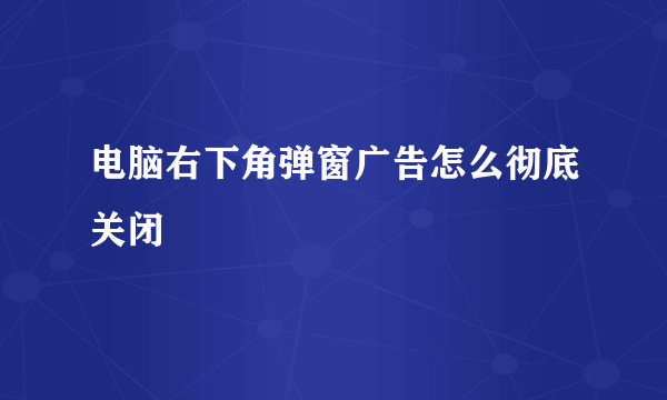 电脑右下角弹窗广告怎么彻底关闭