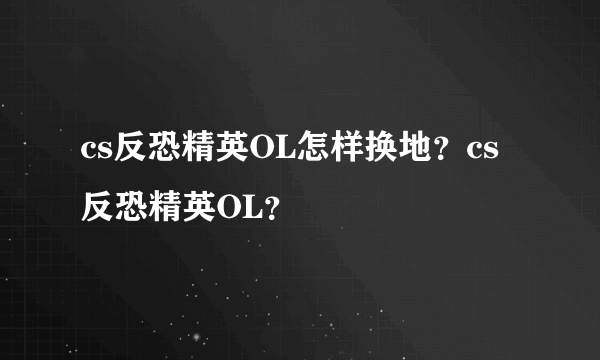 cs反恐精英OL怎样换地？cs反恐精英OL？