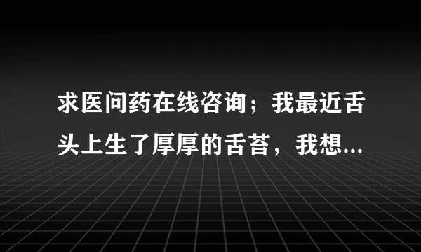 求医问药在线咨询；我最近舌头上生了厚厚的舌苔，我想...