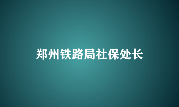 郑州铁路局社保处长