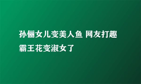 孙俪女儿变美人鱼 网友打趣霸王花变淑女了