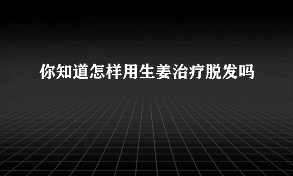 你知道怎样用生姜治疗脱发吗