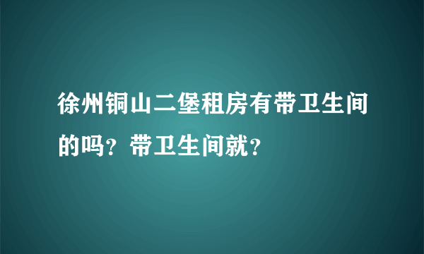 徐州铜山二堡租房有带卫生间的吗？带卫生间就？