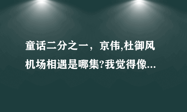 童话二分之一，京伟,杜御风机场相遇是哪集?我觉得像是最后一集,但是没播！