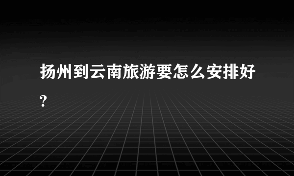 扬州到云南旅游要怎么安排好?