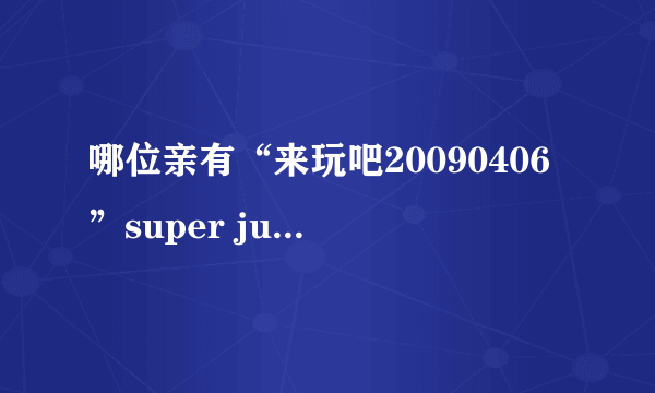 哪位亲有“来玩吧20090406”super junior特辑啊？网上怎么找不到了？