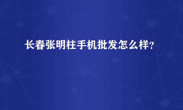 长春张明柱手机批发怎么样？