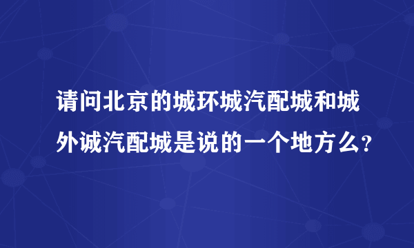 请问北京的城环城汽配城和城外诚汽配城是说的一个地方么？