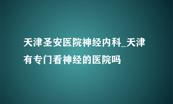 天津圣安医院神经内科_天津有专门看神经的医院吗