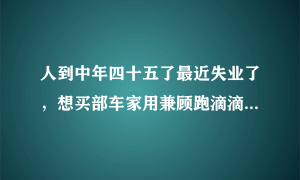 人到中年四十五了最近失业了，想买部车家用兼顾跑滴滴，买什么车好？