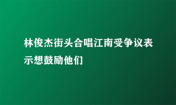 林俊杰街头合唱江南受争议表示想鼓励他们