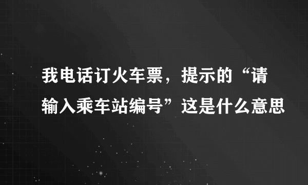 我电话订火车票，提示的“请输入乘车站编号”这是什么意思