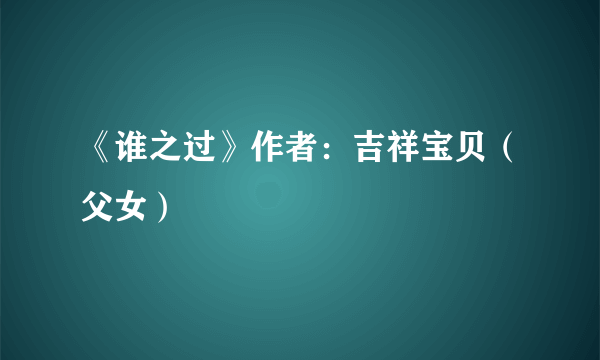 《谁之过》作者：吉祥宝贝（父女）