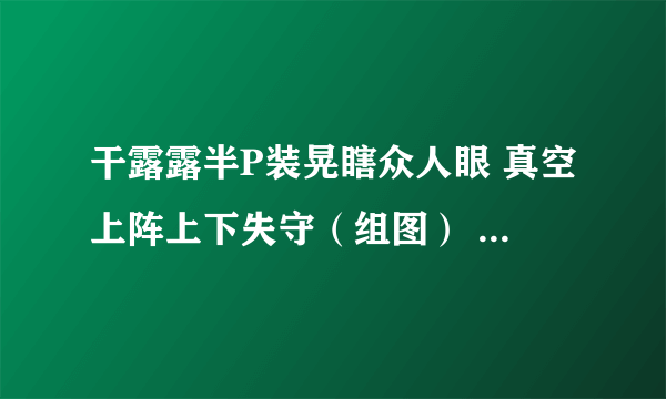 干露露半P装晃瞎众人眼 真空上阵上下失守（组图） - 娱乐新闻 -飞外网