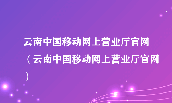 云南中国移动网上营业厅官网（云南中国移动网上营业厅官网）