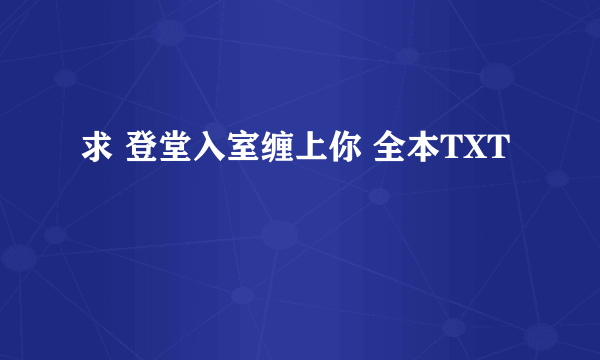 求 登堂入室缠上你 全本TXT