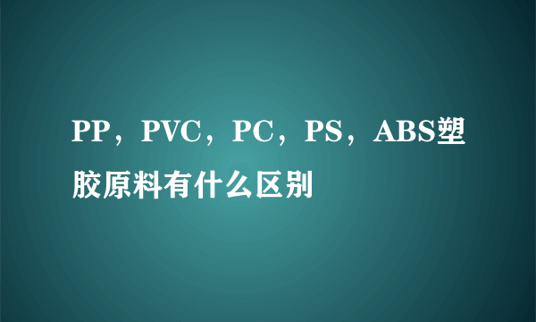 PP，PVC，PC，PS，ABS塑胶原料有什么区别