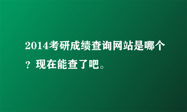 2014考研成绩查询网站是哪个？现在能查了吧。