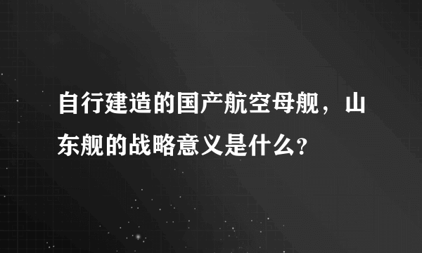 自行建造的国产航空母舰，山东舰的战略意义是什么？