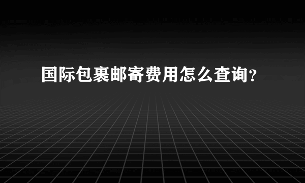 国际包裹邮寄费用怎么查询？