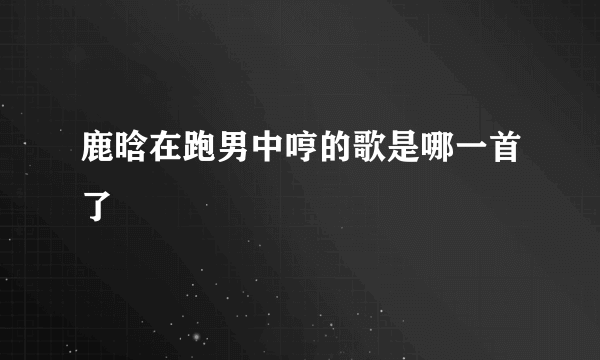 鹿晗在跑男中哼的歌是哪一首了