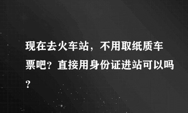 现在去火车站，不用取纸质车票吧？直接用身份证进站可以吗？