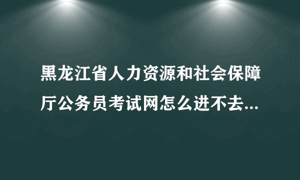 黑龙江省人力资源和社会保障厅公务员考试网怎么进不去了？？大家知道什么原因吗？