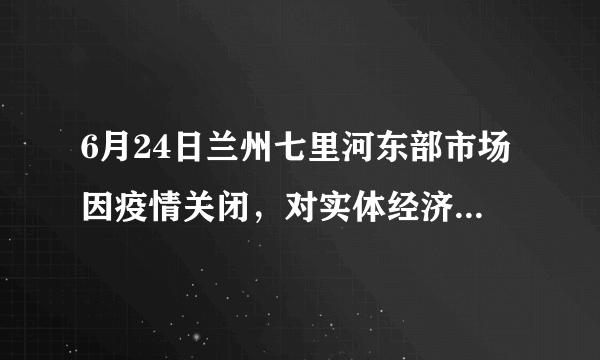 6月24日兰州七里河东部市场因疫情关闭，对实体经济影响大吗？