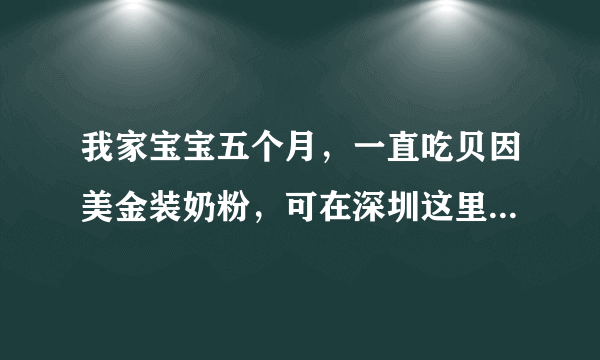 我家宝宝五个月，一直吃贝因美金装奶粉，可在深圳这里...