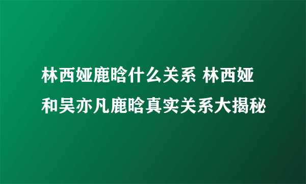 林西娅鹿晗什么关系 林西娅和吴亦凡鹿晗真实关系大揭秘