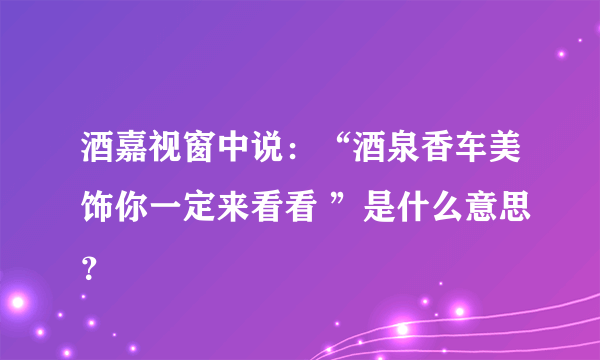 酒嘉视窗中说：“酒泉香车美饰你一定来看看 ”是什么意思？