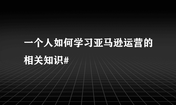 一个人如何学习亚马逊运营的相关知识#