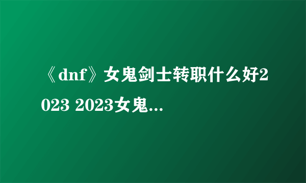 《dnf》女鬼剑士转职什么好2023 2023女鬼剑士转什么职业好