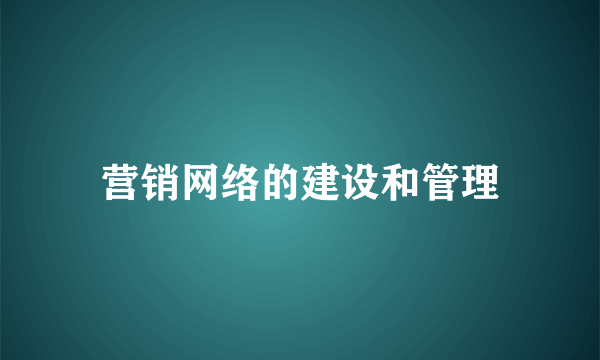 营销网络的建设和管理