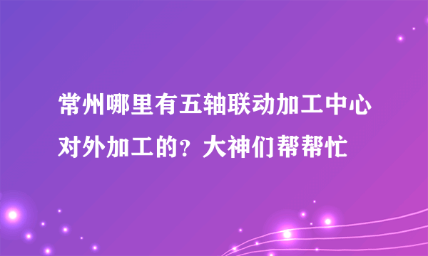 常州哪里有五轴联动加工中心对外加工的？大神们帮帮忙