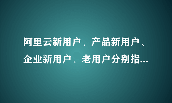 阿里云新用户、产品新用户、企业新用户、老用户分别指的是什么？