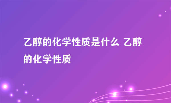 乙醇的化学性质是什么 乙醇的化学性质