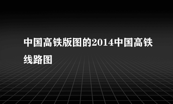 中国高铁版图的2014中国高铁线路图