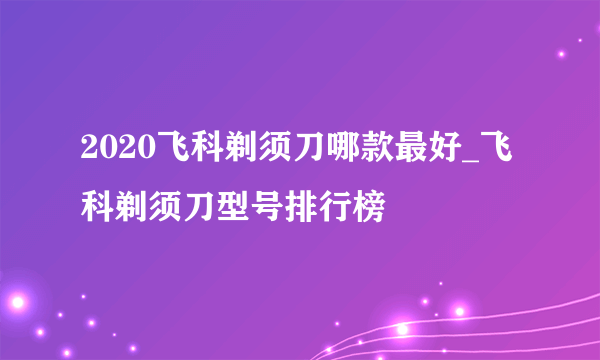 2020飞科剃须刀哪款最好_飞科剃须刀型号排行榜