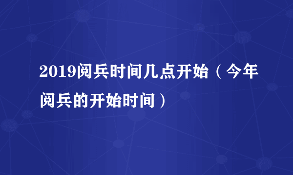 2019阅兵时间几点开始（今年阅兵的开始时间）