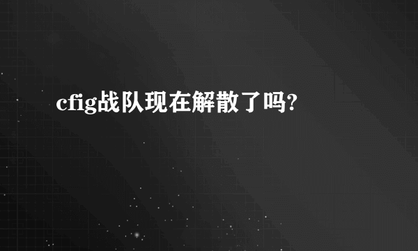 cfig战队现在解散了吗?