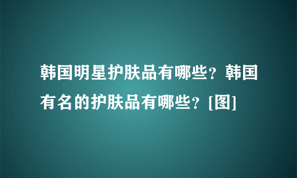 韩国明星护肤品有哪些？韩国有名的护肤品有哪些？[图]