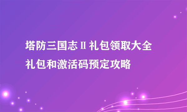 塔防三国志Ⅱ礼包领取大全 礼包和激活码预定攻略