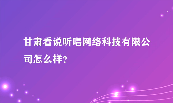 甘肃看说听唱网络科技有限公司怎么样？