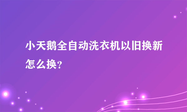 小天鹅全自动洗衣机以旧换新怎么换？