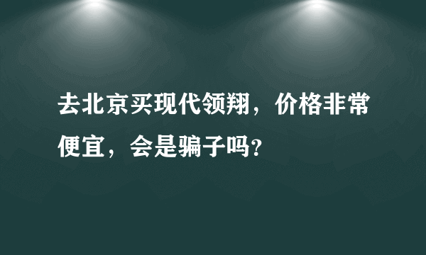 去北京买现代领翔，价格非常便宜，会是骗子吗？