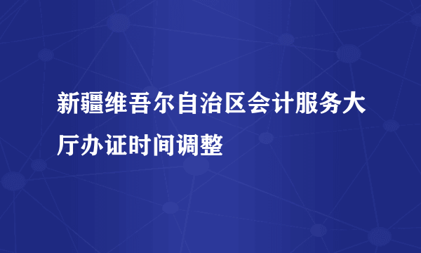 新疆维吾尔自治区会计服务大厅办证时间调整