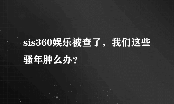 sis360娱乐被查了，我们这些骚年肿么办？