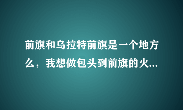 前旗和乌拉特前旗是一个地方么，我想做包头到前旗的火车，但是没查到