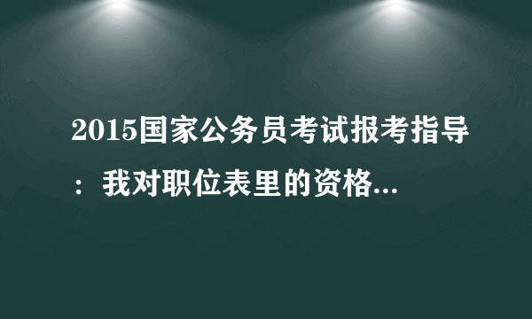 2015国家公务员考试报考指导：我对职位表里的资格条件有疑问，如何咨询？